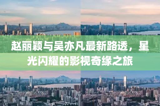 趙麗穎與吳亦凡最新路透，星光閃耀的影視奇緣之旅