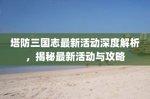 塔防三國志最新活動深度解析，揭秘最新活動與攻略