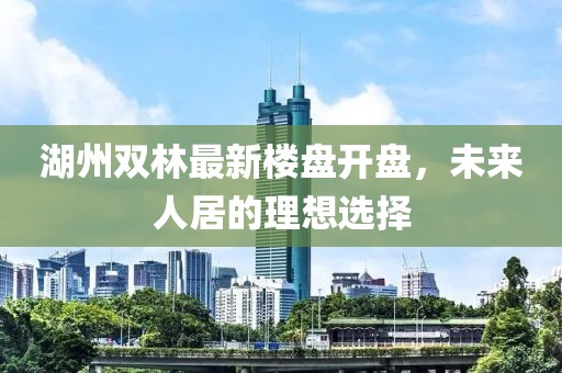 湖州雙林最新樓盤開盤，未來人居的理想選擇
