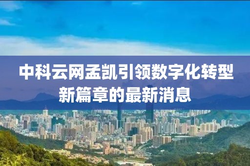 中科云網(wǎng)孟凱引領(lǐng)數(shù)字化轉(zhuǎn)型新篇章的最新消息
