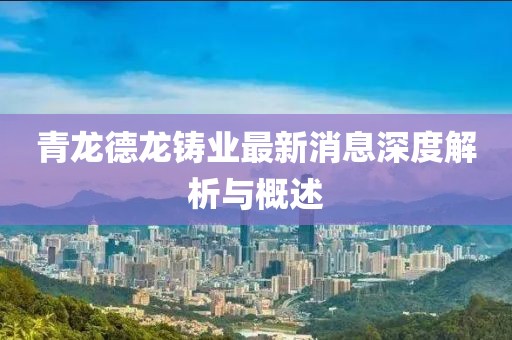 青龍德龍鑄業(yè)最新消息深度解析與概述
