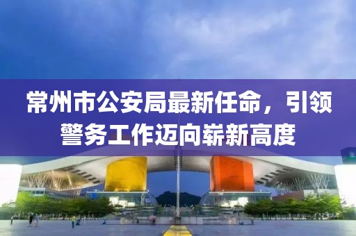 常州市公安局最新任命，引領警務工作邁向嶄新高度