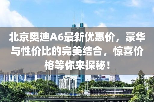 北京奧迪A6最新優(yōu)惠價(jià)，豪華與性價(jià)比的完美結(jié)合，驚喜價(jià)格等你來(lái)探秘！