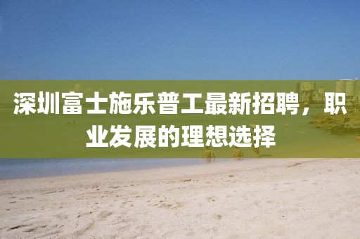 深圳富士施樂普工最新招聘，職業(yè)發(fā)展的理想選擇