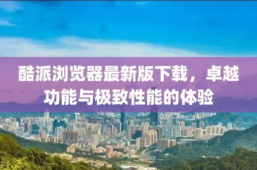 酷派瀏覽器最新版下載，卓越功能與極致性能的體驗(yàn)