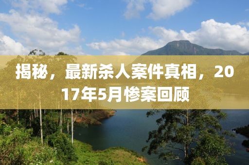 揭秘，最新殺人案件真相，2017年5月慘案回顧