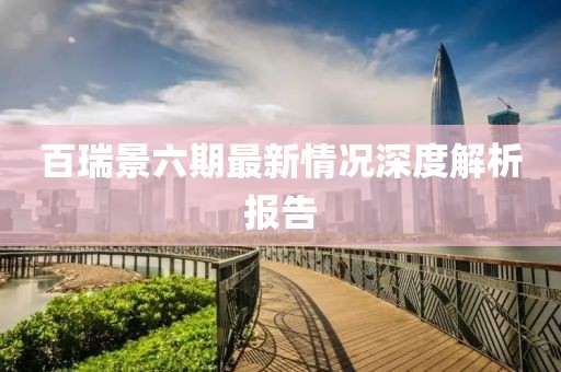 百瑞景六期最新情況深度解析報(bào)告