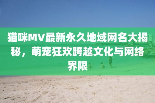 貓咪MV最新永久地域網(wǎng)名大揭秘，萌寵狂歡跨越文化與網(wǎng)絡(luò)界限