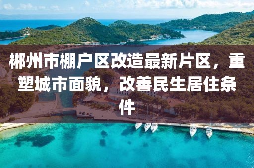 郴州市棚戶區(qū)改造最新片區(qū)，重塑城市面貌，改善民生居住條件