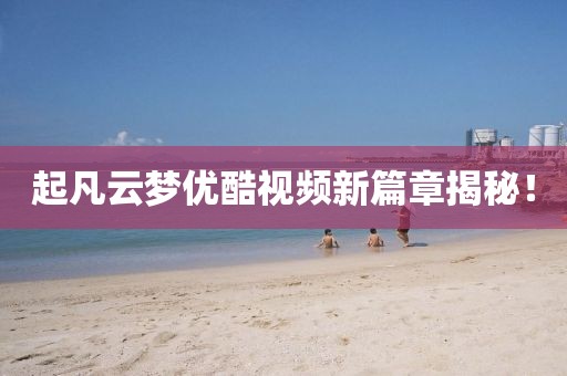 起凡云夢優(yōu)酷視頻新篇章揭秘！