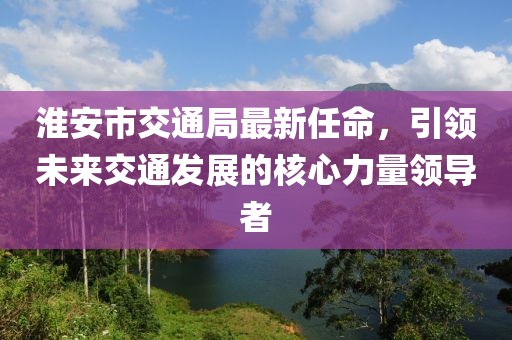 淮安市交通局最新任命，引領未來交通發(fā)展的核心力量領導者