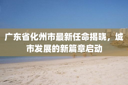 廣東省化州市最新任命揭曉，城市發(fā)展的新篇章啟動
