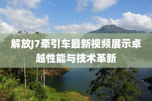 解放J7牽引車(chē)最新視頻展示卓越性能與技術(shù)革新