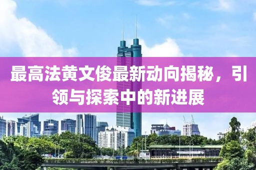 最高法黃文俊最新動(dòng)向揭秘，引領(lǐng)與探索中的新進(jìn)展
