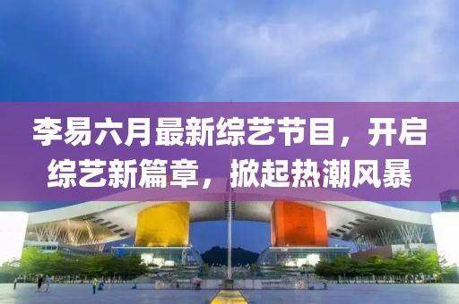 李易六月最新綜藝節(jié)目，開啟綜藝新篇章，掀起熱潮風(fēng)暴