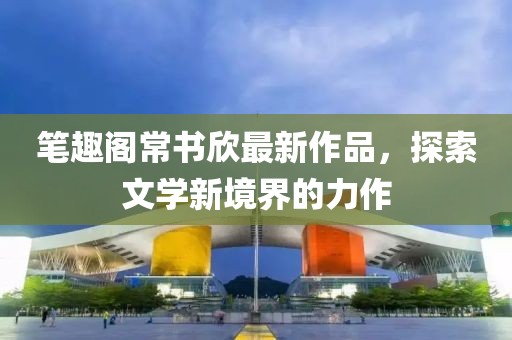 筆趣閣常書欣最新作品，探索文學(xué)新境界的力作