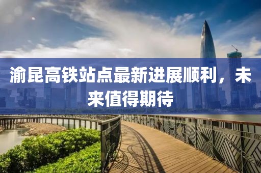 渝昆高鐵站點最新進(jìn)展順利，未來值得期待