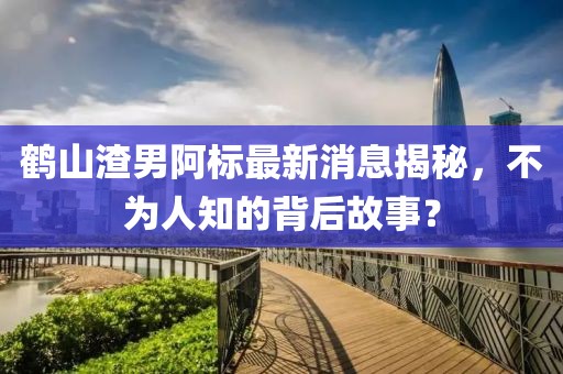 鶴山渣男阿標(biāo)最新消息揭秘，不為人知的背后故事？
