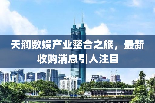 天潤數(shù)娛產(chǎn)業(yè)整合之旅，最新收購消息引人注目