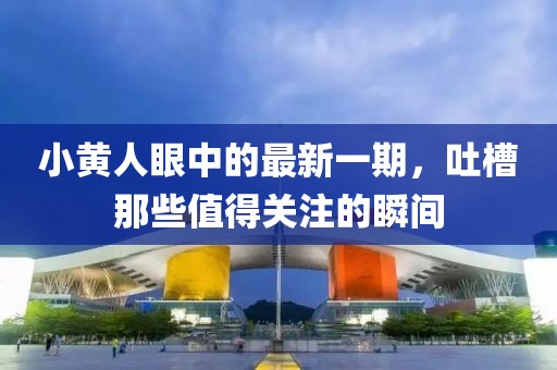 小黃人眼中的最新一期，吐槽那些值得關(guān)注的瞬間
