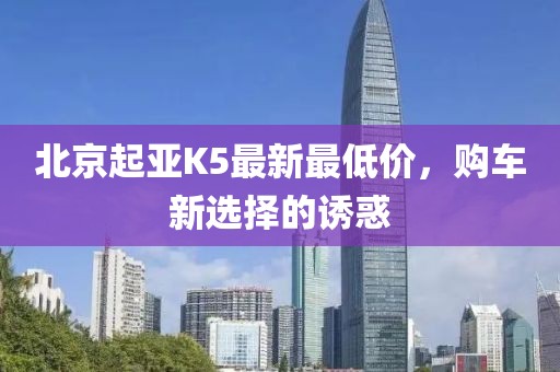 北京起亞K5最新最低價(jià)，購(gòu)車(chē)新選擇的誘惑