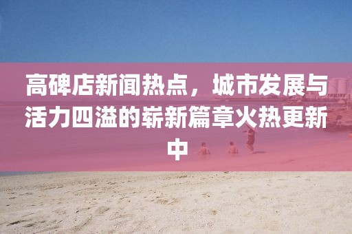高碑店新聞熱點(diǎn)，城市發(fā)展與活力四溢的嶄新篇章火熱更新中