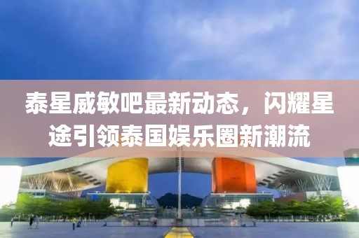 泰星威敏吧最新動(dòng)態(tài)，閃耀星途引領(lǐng)泰國娛樂圈新潮流