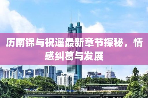 歷南錦與祝遙最新章節(jié)探秘，情感糾葛與發(fā)展