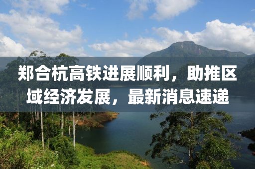 鄭合杭高鐵進(jìn)展順利，助推區(qū)域經(jīng)濟(jì)發(fā)展，最新消息速遞