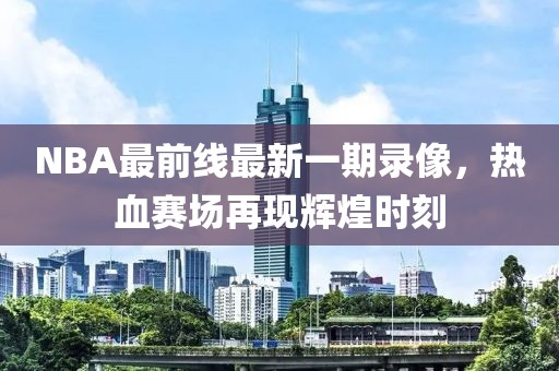 NBA最前線最新一期錄像，熱血賽場再現(xiàn)輝煌時刻