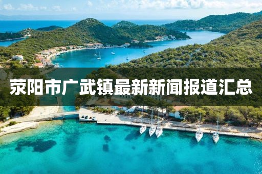 滎陽市廣武鎮(zhèn)最新新聞報道匯總