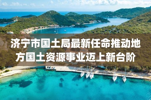 濟寧市國土局最新任命推動地方國土資源事業(yè)邁上新臺階