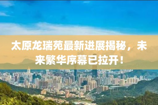 太原龍瑞苑最新進展揭秘，未來繁華序幕已拉開！
