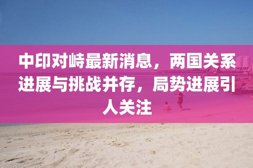 中印對峙最新消息，兩國關系進展與挑戰(zhàn)并存，局勢進展引人關注