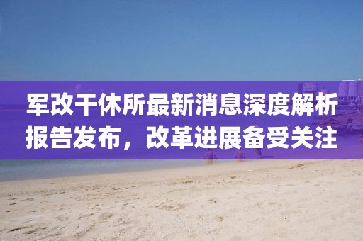 軍改干休所最新消息深度解析報告發(fā)布，改革進展備受關注