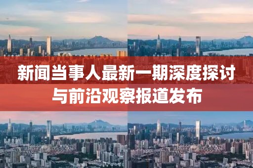 新聞當事人最新一期深度探討與前沿觀察報道發(fā)布