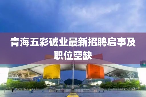青海五彩堿業(yè)最新招聘啟事及職位空缺