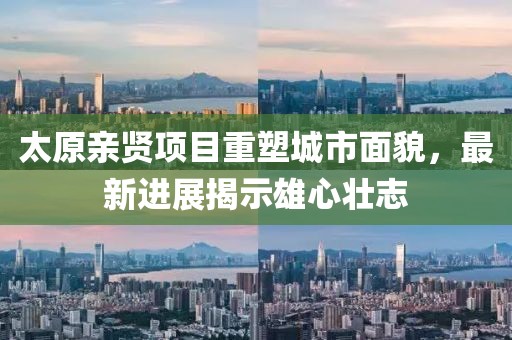 太原親賢項(xiàng)目重塑城市面貌，最新進(jìn)展揭示雄心壯志