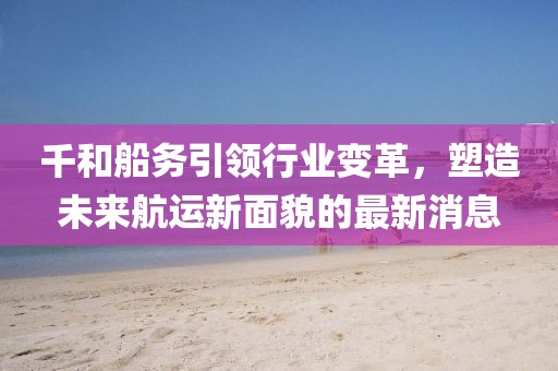 千和船務(wù)引領(lǐng)行業(yè)變革，塑造未來航運新面貌的最新消息