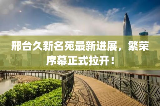邢臺(tái)久新名苑最新進(jìn)展，繁榮序幕正式拉開(kāi)！
