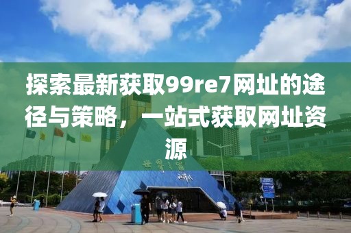 探索最新獲取99re7網(wǎng)址的途徑與策略，一站式獲取網(wǎng)址資源