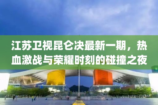 江蘇衛(wèi)視昆侖決最新一期，熱血激戰(zhàn)與榮耀時刻的碰撞之夜
