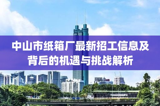 中山市紙箱廠最新招工信息及背后的機遇與挑戰(zhàn)解析