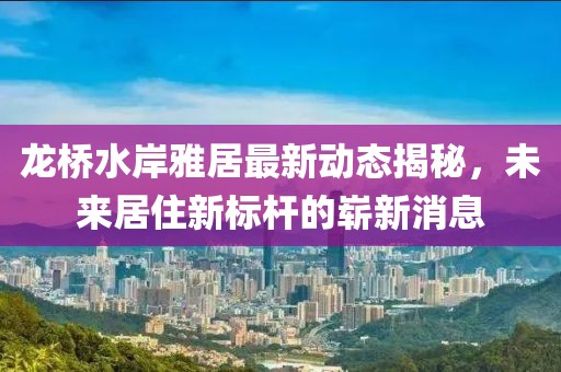 龍橋水岸雅居最新動(dòng)態(tài)揭秘，未來居住新標(biāo)桿的嶄新消息