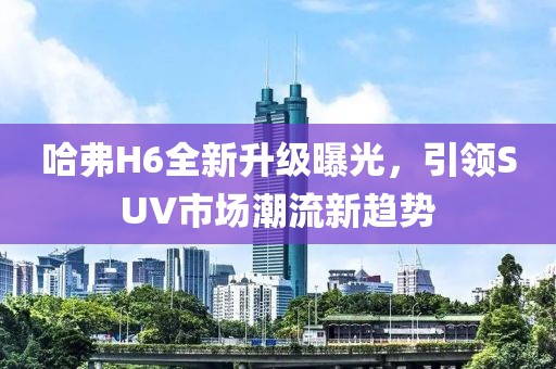 哈弗H6全新升級曝光，引領(lǐng)SUV市場潮流新趨勢