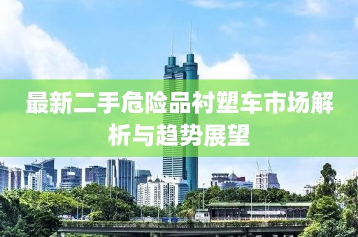 最新二手危險(xiǎn)品襯塑車(chē)市場(chǎng)解析與趨勢(shì)展望