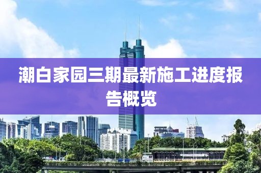 潮白家園三期最新施工進(jìn)度報(bào)告概覽