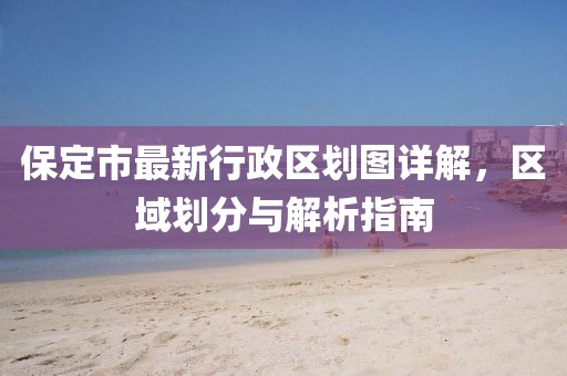 保定市最新行政區(qū)劃圖詳解，區(qū)域劃分與解析指南