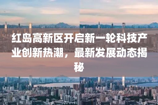 紅島高新區(qū)開(kāi)啟新一輪科技產(chǎn)業(yè)創(chuàng)新熱潮，最新發(fā)展動(dòng)態(tài)揭秘