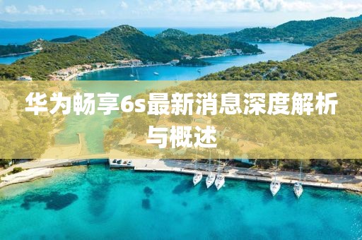 華為暢享6s最新消息深度解析與概述